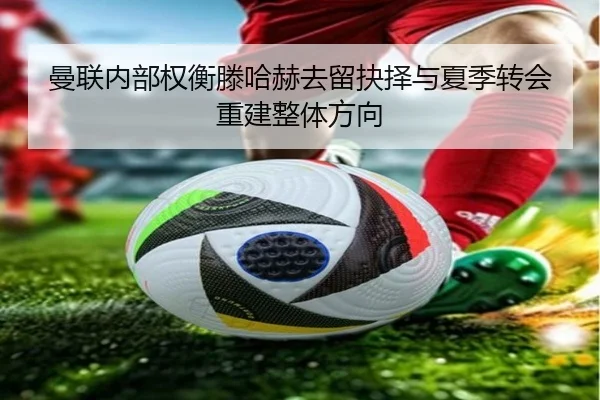 曼联内部权衡滕哈赫去留抉择与夏季转会重建整体方向
