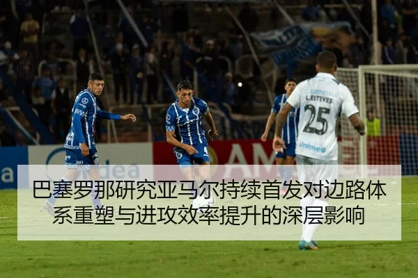 巴塞罗那研究亚马尔持续首发对边路体系重塑与进攻效率提升的深层影响