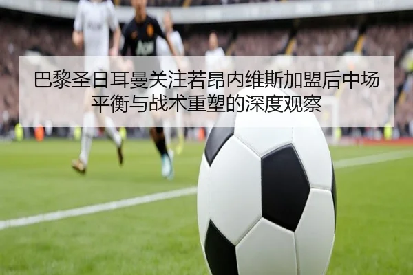 巴黎圣日耳曼关注若昂内维斯加盟后中场平衡与战术重塑的深度观察