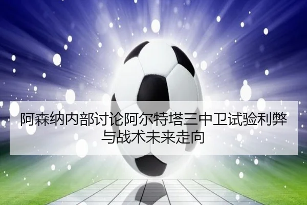 阿森纳内部讨论阿尔特塔三中卫试验利弊与战术未来走向