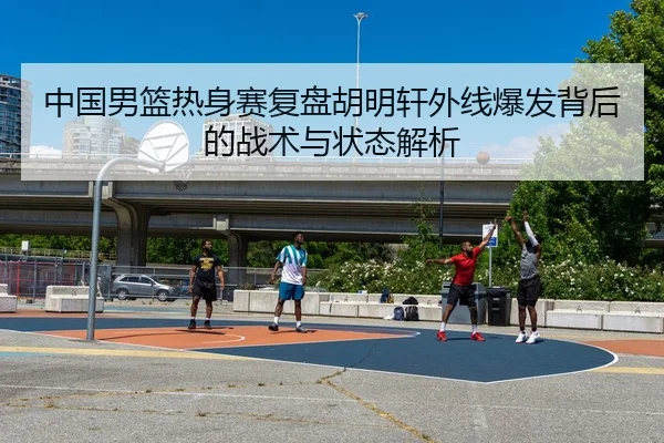 中国男篮热身赛复盘胡明轩外线爆发背后的战术与状态解析