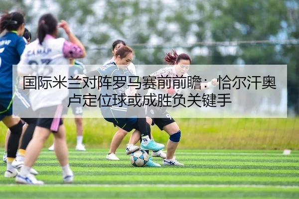 国际米兰对阵罗马赛前前瞻：恰尔汗奥卢定位球或成胜负关键手